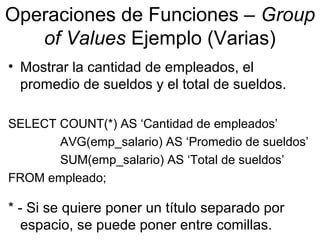 Operaciones de Funciones – Group
of Values Ejemplo (Varias)
• Mostrar la cantidad de empleados, el
promedio de sueldos y el total de sueldos.
SELECT COUNT(*) AS ‘Cantidad de empleados’
AVG(emp_salario) AS ‘Promedio de sueldos’
SUM(emp_salario) AS ‘Total de sueldos’
FROM empleado;
* - Si se quiere poner un título separado por
espacio, se puede poner entre comillas.
 