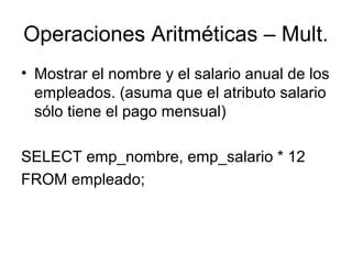 Operaciones Aritméticas – Mult.
• Mostrar el nombre y el salario anual de los
empleados. (asuma que el atributo salario
sólo tiene el pago mensual)
SELECT emp_nombre, emp_salario * 12
FROM empleado;
 
