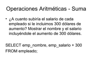 Operaciones Aritméticas - Suma
• ¿A cuanto subiría el salario de cada
empleado si le incluimos 300 dólares de
aumento? Mostrar el nombre y el salario
incluyéndole el aumento de 300 dólares.
SELECT emp_nombre, emp_salario + 300
FROM empleado;
 