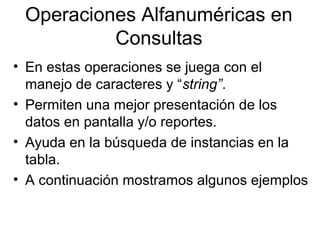 Operaciones Alfanuméricas en
Consultas
• En estas operaciones se juega con el
manejo de caracteres y “string”.
• Permiten una mejor presentación de los
datos en pantalla y/o reportes.
• Ayuda en la búsqueda de instancias en la
tabla.
• A continuación mostramos algunos ejemplos
 