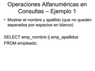 Operaciones Alfanuméricas en
Consultas – Ejemplo 1
• Mostrar el nombre y apellido (que no queden
separados por espacios en blanco)
SELECT emp_nombre || emp_apellidos
FROM empleado;
 