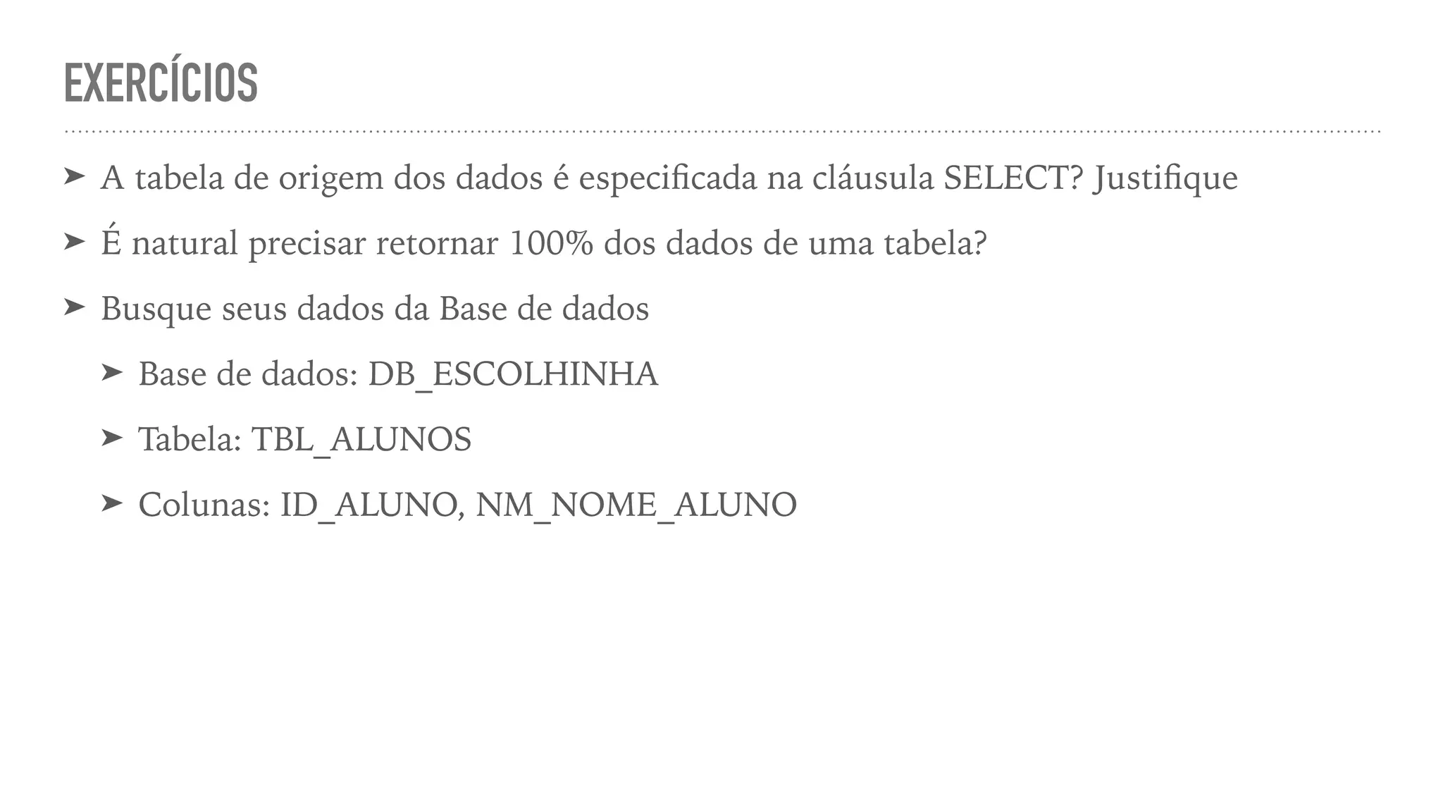 EXERCÍCIOS ➤ A tabela de origem dos dados é especi fi cada na cláusula SELECT? Justi fi que ➤ É natural precisar retornar 100% dos dados de uma tabela? ➤ Busque seus dados da Base de dados ➤ Base de dados: DB_ESCOLHINHA ➤ Tabela: TBL_ALUNOS ➤ Colunas: ID_ALUNO, NM_NOME_ALUNO 