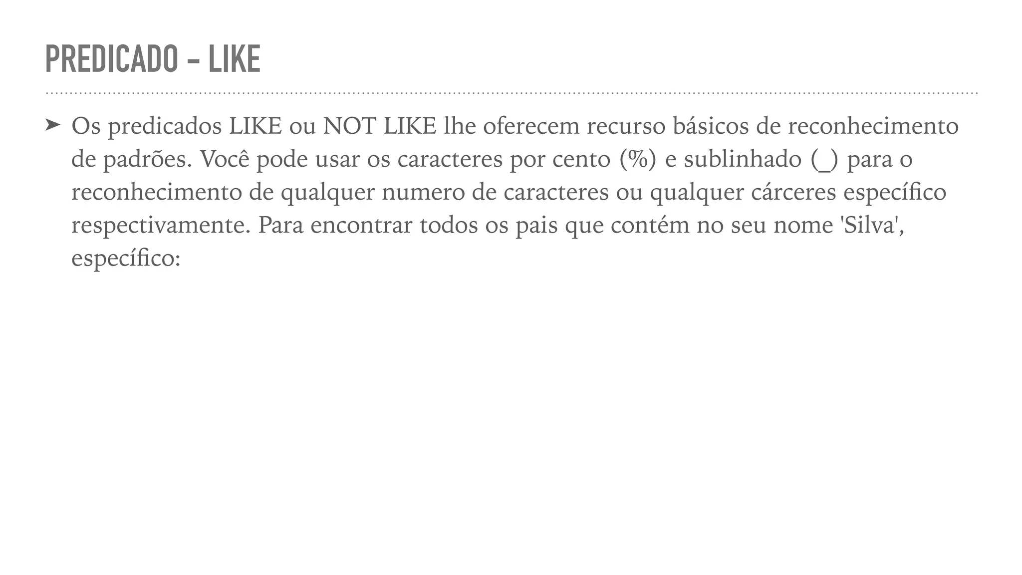 PREDICADO - LIKE ➤ Os predicados LIKE ou NOT LIKE lhe oferecem recurso básicos de reconhecimento de padrões. Você pode usar os caracteres por cento (%) e sublinhado (_) para o reconhecimento de qualquer numero de caracteres ou qualquer cárceres especí fi co respectivamente. Para encontrar todos os pais que contém no seu nome 'Silva', especí fi co: 