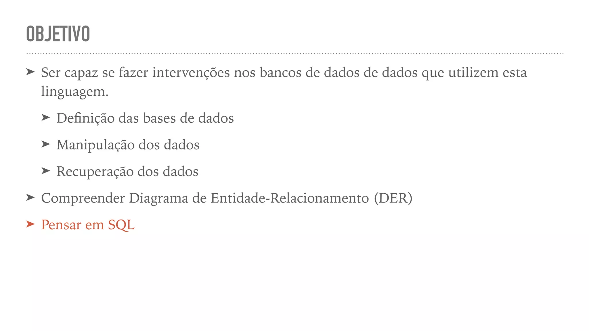 OBJETIVO ➤ Ser capaz se fazer intervenções nos bancos de dados de dados que utilizem esta linguagem. ➤ De fi nição das bases de dados ➤ Manipulação dos dados ➤ Recuperação dos dados ➤ Compreender Diagrama de Entidade-Relacionamento (DER) ➤ Pensar em SQL 