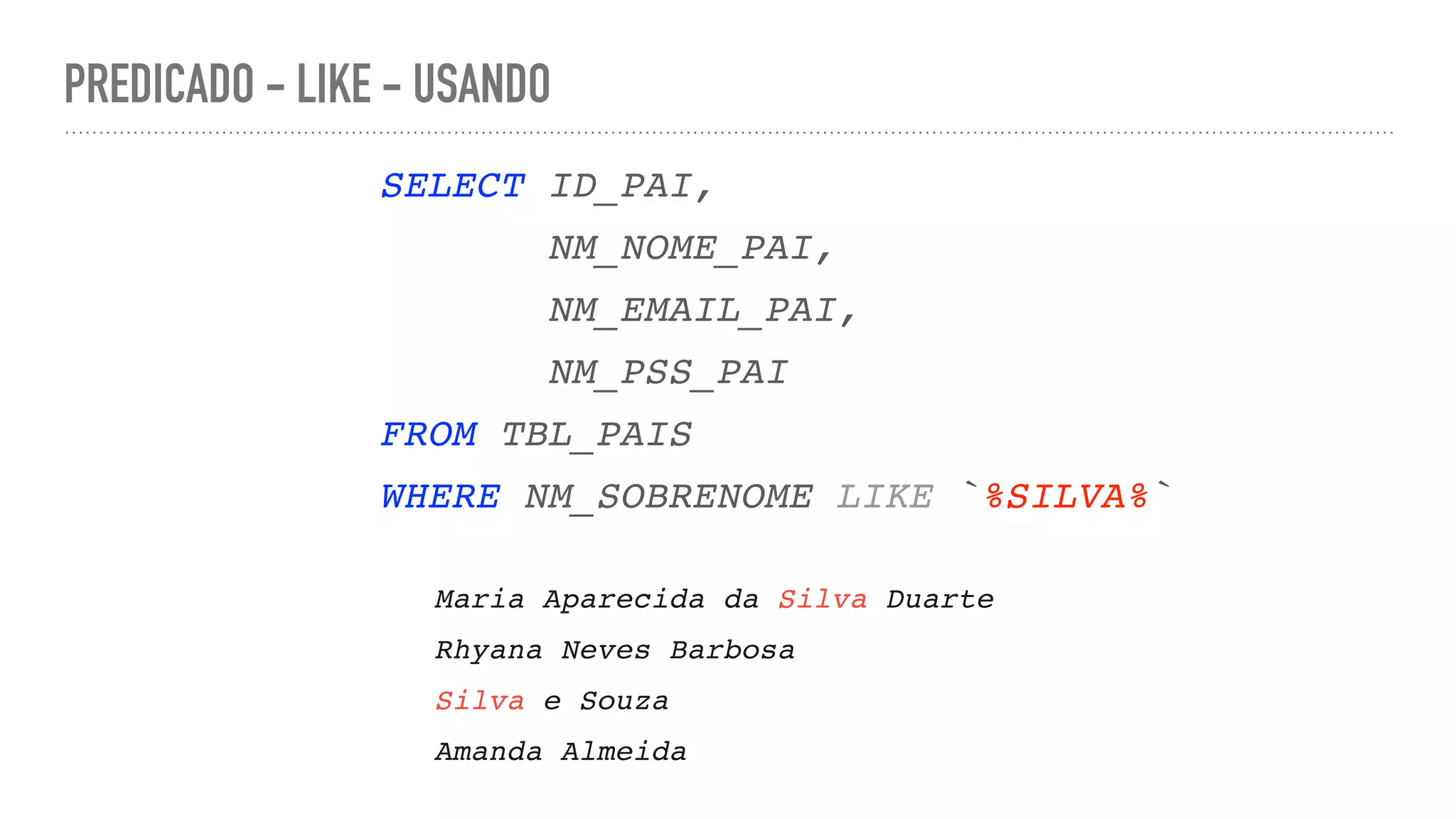 PREDICADO - LIKE - USANDO SELECT ID_PAI , NM_NOME_PAI , NM_EMAIL_PAI , NM_PSS_PA I FROM TBL_PAI S WHERE NM_SOBRENOME LIKE `%SILVA%` Maria Aparecida da Silva Duart e Rhyana Neves Barbos a Silva e Souz a Amanda Almeida 