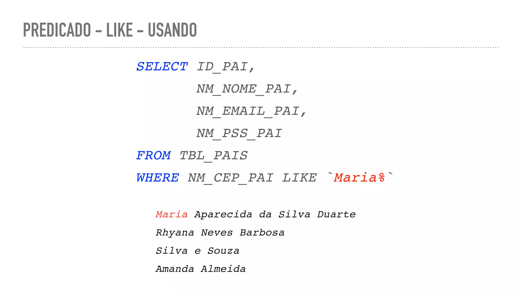 PREDICADO - LIKE - USANDO SELECT ID_PAI , NM_NOME_PAI , NM_EMAIL_PAI , NM_PSS_PA I FROM TBL_PAI S WHERE NM_CEP_PAI LIKE `Maria%` Maria Aparecida da Silva Duart e Rhyana Neves Barbos a Silva e Souz a Amanda Almeida 