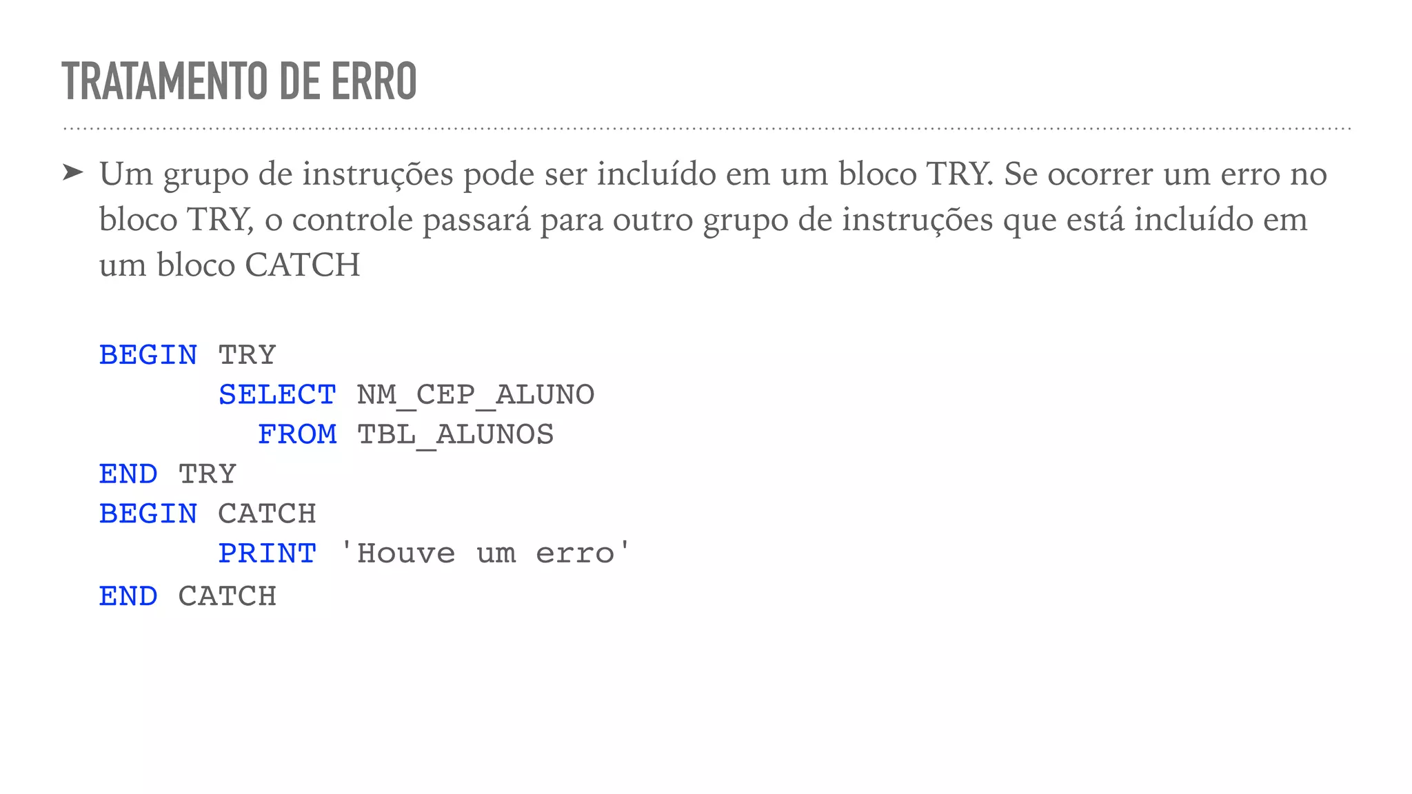 TRATAMENTO DE ERRO ➤ Um grupo de instruções pode ser incluído em um bloco TRY. Se ocorrer um erro no bloco TRY, o controle passará para outro grupo de instruções que está incluído em um bloco CATCH     BEGIN TRY  SELECT NM_CEP_ALUNO  FROM TBL_ALUNOS  END TRY  BEGIN CATCH  PRINT 'Houve um erro'  END CATCH   