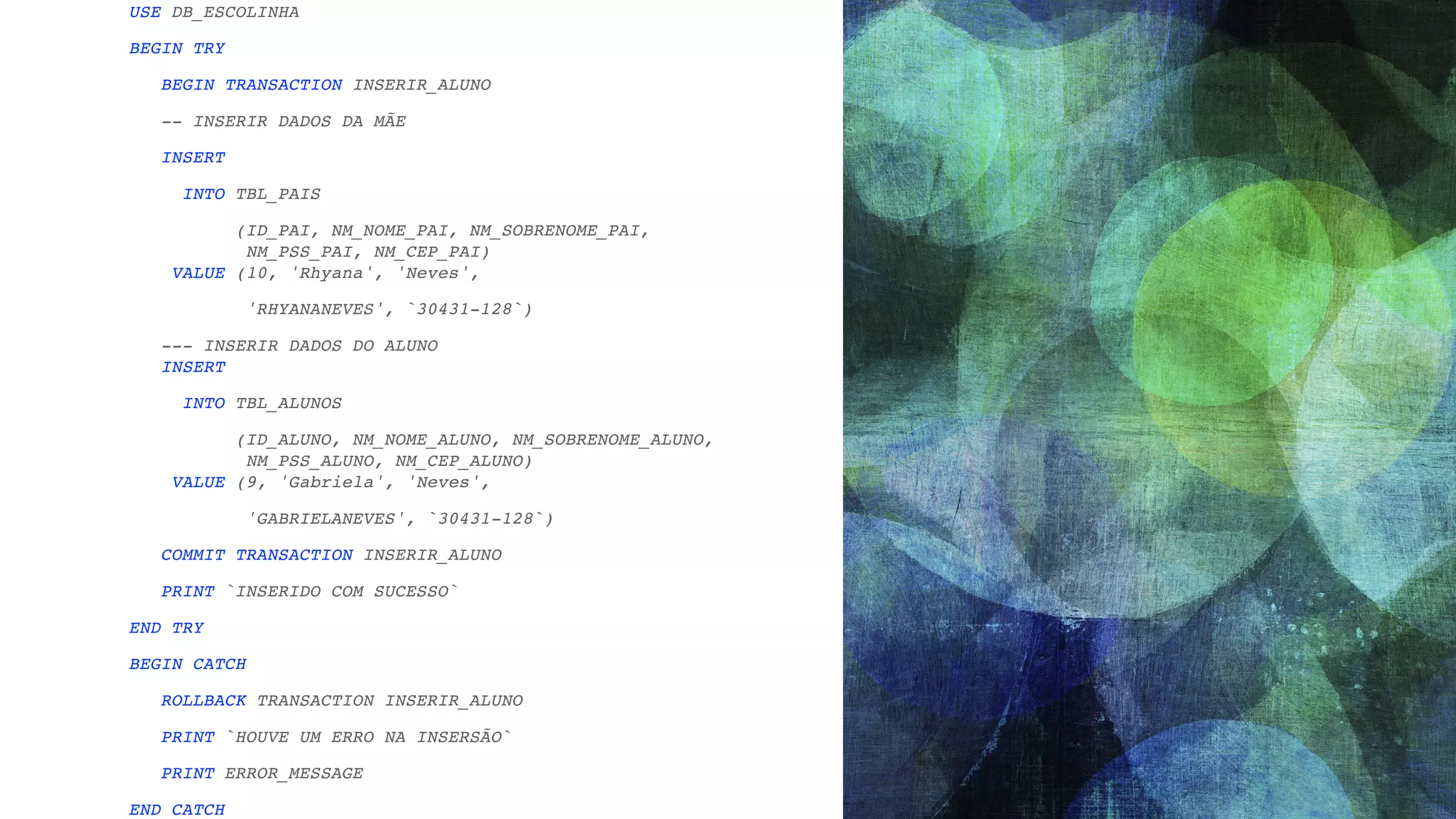 USE DB_ESCOLINH A BEGIN TR Y BEGIN TRANSACTION INSERIR_ALUN O -- INSERIR DADOS DA MÃ E INSER T INTO TBL_PAI S (ID_PAI, NM_NOME_PAI, NM_SOBRENOME_PAI,  NM_PSS_PAI, NM_CEP_PAI)  VALUE (10, 'Rhyana', 'Neves' , 'RHYANANEVES', `30431-128` ) --- INSERIR DADOS DO ALUNO  INSER T INTO TBL_ALUNO S (ID_ALUNO, NM_NOME_ALUNO, NM_SOBRENOME_ALUNO,  NM_PSS_ALUNO, NM_CEP_ALUNO)  VALUE (9, 'Gabriela', 'Neves' , 'GABRIELANEVES', `30431-128` ) COMMIT TRANSACTION INSERIR_ALUN O PRINT `INSERIDO COM SUCESSO ` END TR Y BEGIN CATC H ROLLBACK TRANSACTION INSERIR_ALUN O PRINT `HOUVE UM ERRO NA INSERSÃO ` PRINT ERROR_MESSAG E END CATCH 