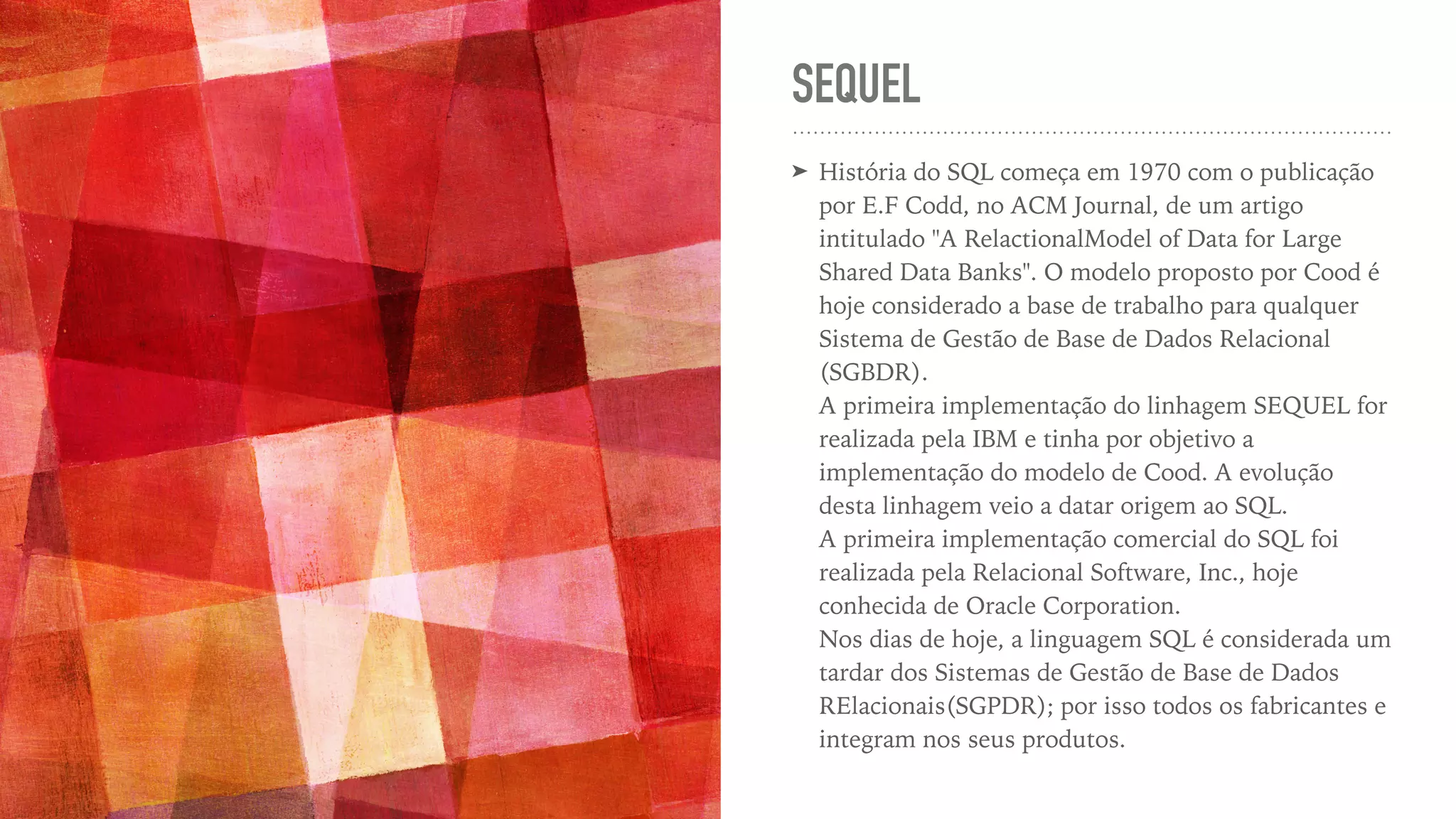 SEQUEL ➤ História do SQL começa em 1970 com o publicação por E.F Codd, no ACM Journal, de um artigo intitulado "A RelactionalModel of Data for Large Shared Data Banks". O modelo proposto por Cood é hoje considerado a base de trabalho para qualquer Sistema de Gestão de Base de Dados Relacional (SGBDR).   A primeira implementação do linhagem SEQUEL for realizada pela IBM e tinha por objetivo a implementação do modelo de Cood. A evolução desta linhagem veio a datar origem ao SQL.   A primeira implementação comercial do SQL foi realizada pela Relacional Software, Inc., hoje conhecida de Oracle Corporation.   Nos dias de hoje, a linguagem SQL é considerada um tardar dos Sistemas de Gestão de Base de Dados RElacionais(SGPDR); por isso todos os fabricantes e integram nos seus produtos. 