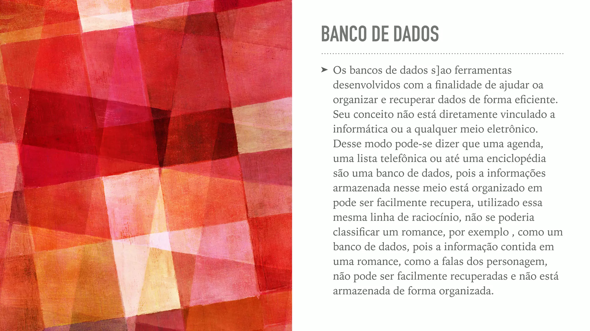 BANCO DE DADOS ➤ Os bancos de dados s]ao ferramentas desenvolvidos com a fi nalidade de ajudar oa organizar e recuperar dados de forma e fi ciente. Seu conceito não está diretamente vinculado a informática ou a qualquer meio eletrônico.   Desse modo pode-se dizer que uma agenda, uma lista telefônica ou até uma enciclopédia são uma banco de dados, pois a informações armazenada nesse meio está organizado em pode ser facilmente recupera, utilizado essa mesma linha de raciocínio, não se poderia classi fi car um romance, por exemplo , como um banco de dados, pois a informação contida em uma romance, como a falas dos personagem, não pode ser facilmente recuperadas e não está armazenada de forma organizada. 