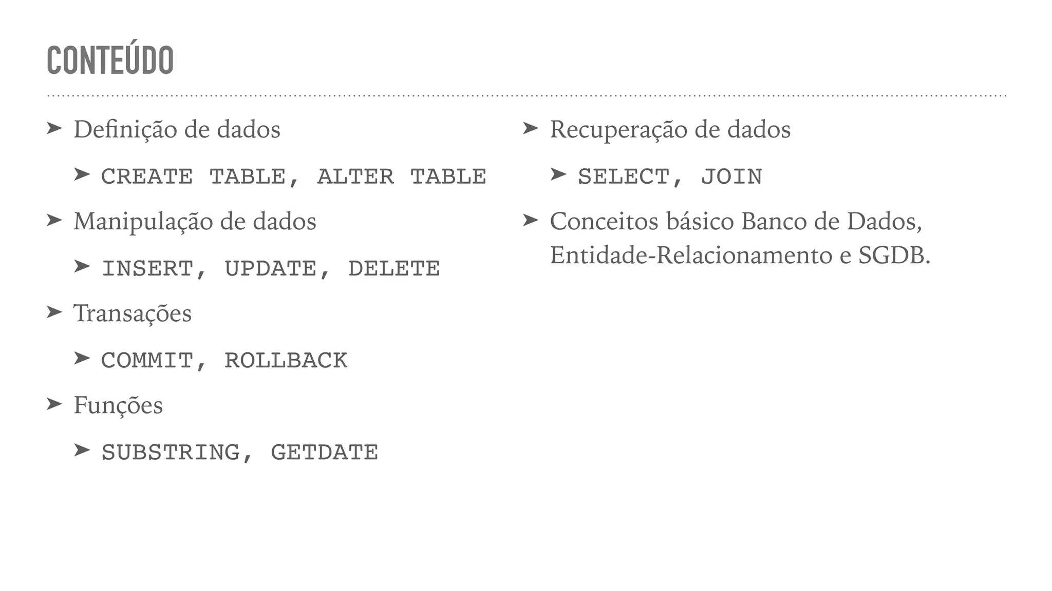 CONTEÚDO ➤ De fi nição de dados ➤ CREATE TABLE, ALTER TABL E ➤ Manipulação de dados ➤ INSERT, UPDATE, DELET E ➤ Transações ➤ COMMIT, ROLLBAC K ➤ Funções ➤ SUBSTRING, GETDATE ➤ Recuperação de dados ➤ SELECT, JOI N ➤ Conceitos básico Banco de Dados, Entidade-Relacionamento e SGDB. 