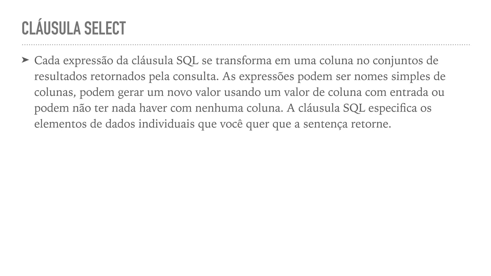 CLÁUSULA SELECT ➤ Cada expressão da cláusula SQL se transforma em uma coluna no conjuntos de resultados retornados pela consulta. As expressões podem ser nomes simples de colunas, podem gerar um novo valor usando um valor de coluna com entrada ou podem não ter nada haver com nenhuma coluna. A cláusula SQL especi fi ca os elementos de dados individuais que você quer que a sentença retorne. 