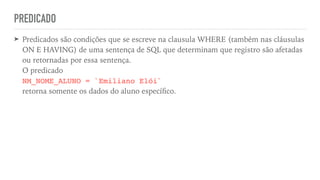PREDICADO
➤ Predicados são condições que se escreve na clausula WHERE (também nas cláusulas
ON E HAVING) de uma sentença de SQL que determinam que registro são afetadas
ou retornadas por essa sentença.
 
O predicado
 
NM_NOME_ALUNO = `Emiliano Elói`
 
retorna somente os dados do aluno especí
fi
co.
 