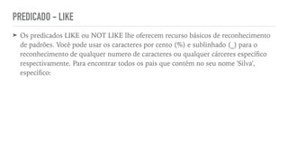 PREDICADO - LIKE
➤ Os predicados LIKE ou NOT LIKE lhe oferecem recurso básicos de reconhecimento
de padrões. Você pode usar os caracteres por cento (%) e sublinhado (_) para o
reconhecimento de qualquer numero de caracteres ou qualquer cárceres especí
fi
co
respectivamente. Para encontrar todos os pais que contém no seu nome 'Silva',
especí
fi
co:
 