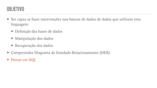 OBJETIVO
➤ Ser capaz se fazer intervenções nos bancos de dados de dados que utilizem esta
linguagem.


➤ De
fi
nição das bases de dados


➤ Manipulação dos dados


➤ Recuperação dos dados


➤ Compreender Diagrama de Entidade-Relacionamento (DER)


➤ Pensar em SQL
 