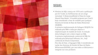 SEQUEL
➤ História do SQL começa em 1970 com o publicação
por E.F Codd, no ACM Journal, de um artigo
intitulado "A RelactionalModel of Data for Large
Shared Data Banks". O modelo proposto por Cood é
hoje considerado a base de trabalho para qualquer
Sistema de Gestão de Base de Dados Relacional
(SGBDR).
 
A primeira implementação do linhagem SEQUEL for
realizada pela IBM e tinha por objetivo a
implementação do modelo de Cood. A evolução
desta linhagem veio a datar origem ao SQL.
 
A primeira implementação comercial do SQL foi
realizada pela Relacional Software, Inc., hoje
conhecida de Oracle Corporation.
 
Nos dias de hoje, a linguagem SQL é considerada um
tardar dos Sistemas de Gestão de Base de Dados
RElacionais(SGPDR); por isso todos os fabricantes e
integram nos seus produtos.
 