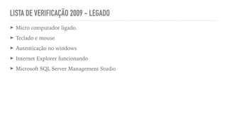 LISTA DE VERIFICAÇÃO 2009 - LEGADO
➤ Micro computador ligado.


➤ Teclado e mouse


➤ Autenticação no windows


➤ Internet Explorer funcionando


➤ Microsoft SQL Server Management Studio
 