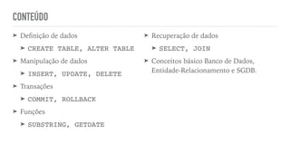 CONTEÚDO
➤ De
fi
nição de dados


➤ CREATE TABLE, ALTER TABL
E

➤ Manipulação de dados


➤ INSERT, UPDATE, DELET
E

➤ Transações


➤ COMMIT, ROLLBAC
K

➤ Funções


➤ SUBSTRING, GETDATE
➤ Recuperação de dados


➤ SELECT, JOI
N

➤ Conceitos básico Banco de Dados,
Entidade-Relacionamento e SGDB.
 