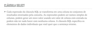 CLÁUSULA SELECT
➤ Cada expressão da cláusula SQL se transforma em uma coluna no conjuntos de
resultados retornados pela consulta. As expressões podem ser nomes simples de
colunas, podem gerar um novo valor usando um valor de coluna com entrada ou
podem não ter nada haver com nenhuma coluna. A cláusula SQL especi
fi
ca os
elementos de dados individuais que você quer que a sentença retorne.
 