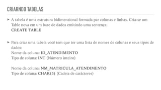 CRIARNDO TABELAS
➤ A tabela é uma estrutura bidimensional formada par colunas e linhas. Cria-se um
Table nova em um base de dados emitindo uma sentença:
 
CREATE TABLE
 
➤ Para criar uma tabela você tem que ter uma lista de nomes de colunas e seus tipos de
dados:
 
Nome da coluna: ID_ATENDIMENTO
 
Tipo de coluna: INT (Número inteiro)
 
 
Nome da coluna: NM_MATRICULA_ATENDIMENTO
 
Tipo de coluna: CHAR(5) (Cadeia de carácteres)
 