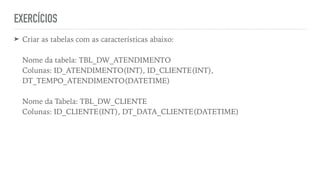 EXERCÍCIOS
➤ Criar as tabelas com as características abaixo:
 
 
Nome da tabela: TBL_DW_ATENDIMENTO
 
Colunas: ID_ATENDIMENTO(INT), ID_CLIENTE(INT),
DT_TEMPO_ATENDIMENTO(DATETIME)
 
 
Nome da Tabela: TBL_DW_CLIENTE
 
Colunas: ID_CLIENTE(INT), DT_DATA_CLIENTE(DATETIME)
 