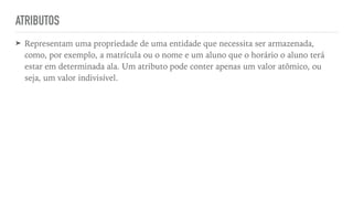 ATRIBUTOS
➤ Representam uma propriedade de uma entidade que necessita ser armazenada,
como, por exemplo, a matrícula ou o nome e um aluno que o horário o aluno terá
estar em determinada ala. Um atributo pode conter apenas um valor atômico, ou
seja, um valor indivisível.
 