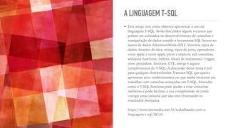 A LINGUAGEM T-SQL
➤ Este artigo tem como objetivo apresentar o uso da
linguagem T-SQL. Serão discutidos alguns recursos que
podem ser utilizados no desenvolvimento de consultas e
manipulação de dados usando a ferramenta SQL Server no
banco de dados AdventureWorks2012. Veremos tipos de
dados, funções de data, string, tipos de joins, operadores
cross apply e outer apply, pivot e unpivot, sub consultas,
windows functions, índices, níveis de isolamento, trigger,
view, procedure, function, CTE, merge e alguns
complementos do T-SQL. A discussão desse tema é útil
para qualquer desenvolvedor Transact-SQL que queira
aprimorar seus conhecimentos ou que tenha interesse em
trabalhar com consultas avançadas em T-SQL. Entender
como o T-SQL funciona pode ajudar a criar consultas
melhores e pode facilitar a sua compreensão de como
corrigir uma consulta que não está retornando os
resultados desejados.
 
 
https://www.devmedia.com.br/trabalhando-com-a-
linguagem-t-sql/38126
 