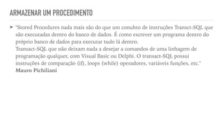 ARMAZENAR UM PROCEDIMENTO
➤ "Stored Procedures nada mais são do que um conuhto de instruções Transct-SQL que
são executadas dentro do banco de dados. É como escrever um programa dentro do
próprio banco de dados para executar tudo lá dentro.
 
Transact-SQL que não deixam nada a desejar a comandos de uma linhagem de
programação qualquer, com Visual Basic ou Delphi. O transact-SQL possui
instruções de comparação (if), loops (while) operadores, variáveis funções, etc."
 
Mauro Pichiliani
 