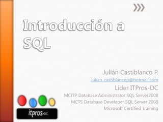 Introducción a SQL Julián Castiblanco P. Julian_castiblancop@hotmail.com Líder ITPros-DC MCITP DatabaseAdministrator SQL Server2008 MCTS DatabaseDeveloper SQL Server 2008 Microsoft Certified Training 