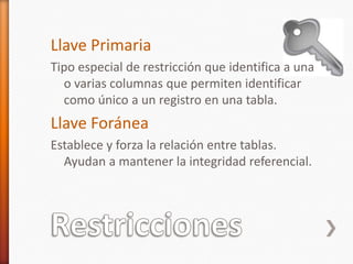 RestriccionesLlave PrimariaTipo especial de restricción que identifica a una o varias columnas que permiten identificar como único a un registro en una tabla.Llave ForáneaEstablece y forza la relación entre tablas. Ayudan a mantener la integridad referencial.