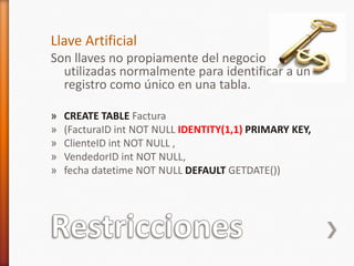 RestriccionesLlave ArtificialSon llaves no propiamente del negocio utilizadas normalmente para identificar a un registro como único en una tabla.CREATE TABLEFactura(FacturaIDint NOT NULL IDENTITY(1,1)PRIMARY KEY,ClienteIDint NOT NULL ,VendedorIDintNOT NULL,fechadatetime NOT NULL DEFAULT GETDATE())