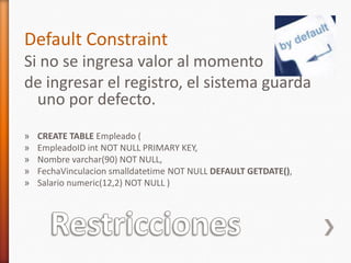 RestriccionesDefault ConstraintSi no se ingresa valor al momento de ingresar el registro, el sistema guarda uno por defecto.CREATE TABLE Empleado (EmpleadoIDint NOT NULL PRIMARY KEY,Nombre varchar(90) NOT NULL,FechaVinculacionsmalldatetimeNOT NULL DEFAULT GETDATE(),Salario numeric(12,2) NOT NULL )