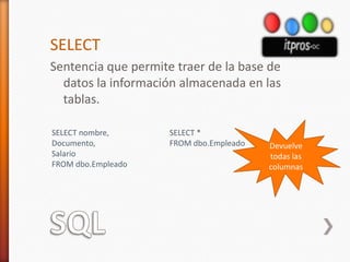 SQLSELECTSentencia que permite traer de la base de datos la información almacenada en las tablas.Devuelve todas las columnasSELECT nombre,Documento,SalarioFROM dbo.EmpleadoSELECT *FROM dbo.Empleado
