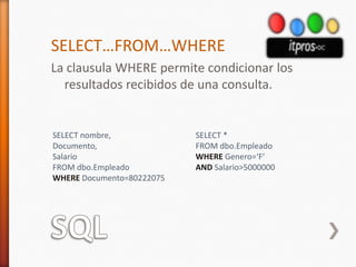 SQLSELECT…FROM…WHERELa clausula WHERE permite condicionar los resultados recibidos de una consulta.SELECT nombre,Documento,SalarioFROM dbo.EmpleadoWHERE Documento=80222075SELECT *FROM dbo.EmpleadoWHERE Genero=‘F’AND Salario>5000000