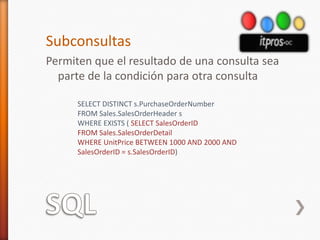 SQLSubconsultasPermiten que el resultado de una consulta sea parte de la condición para otra consultaSELECT DISTINCT s.PurchaseOrderNumberFROM Sales.SalesOrderHeader sWHERE EXISTS ( SELECT SalesOrderIDFROM Sales.SalesOrderDetailWHERE UnitPrice BETWEEN 1000 AND 2000 ANDSalesOrderID = s.SalesOrderID)