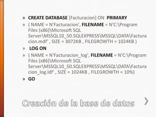Creación de la base de datosCREATE DATABASE [Facturacion] ON  PRIMARY( NAME = N'Facturacion', FILENAME = N'C:\Program Files (x86)\Microsoft SQL Server\MSSQL10_50.SQLEXPRESS\MSSQL\DATA\Facturacion.mdf' , SIZE = 3072KB , FILEGROWTH = 1024KB )LOG ON ( NAME = N'Facturacion_log', FILENAME = N'C:\Program Files (x86)\Microsoft SQL Server\MSSQL10_50.SQLEXPRESS\MSSQL\DATA\Facturacion_log.ldf' , SIZE = 1024KB , FILEGROWTH = 10%)GO