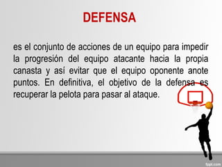 DEFENSA
es el conjunto de acciones de un equipo para impedir
la progresión del equipo atacante hacia la propia
canasta y así evitar que el equipo oponente anote
puntos. En definitiva, el objetivo de la defensa es
recuperar la pelota para pasar al ataque.
 