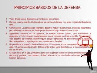 PRINCIPIOS BÁSICOS DE LA DEFENSA:
1. Visión directa cuando defendemos al hombre que tiene el balón
2. Hay que moverse cuando el balón sale de las manos del atacante y no antes, ni después (llegaríamos
tarde).
3. Comunicación: Los compañeros defensores deben de hablar y avisar al resto. Deben de hablar todos,
pero sobretodo los situados por detrás ya que tienen una mayor visión de lo que ocurre.
4. Agresividad: Debemos de ser agresivos, de enseñar nuestras "garras", pero ajustándonos al
reglamento en todo momento, manteniéndonos en esa nebulosa que limita lo punible. Pero en ningún
caso debemos ser violentos. Nuestro orgullo, coraje y agresividad no deben conducir a la violencia.
Somos deportistas, nos gusta ganar, pero fomentamos el "fair-play".
5. No permitimos la inversión desde el lado fuerte, 1/2 campo en el que se encuentra el balón, al lado
débil, 1/2 campo opuesto al balón. El límite entre ambos viene delimitado por la línea imaginaria que
une los dos aros.
6. El balón nunca en el tubo. Definiremos como tubo la porción central del campo comprendida entre los
dos aros y que tiene como diámetro y limites cada uno de los tres círculos del campo. Queremos el
balón en las bandas.
 