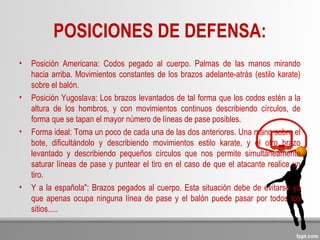 POSICIONES DE DEFENSA:
• Posición Americana: Codos pegado al cuerpo. Palmas de las manos mirando
hacia arriba. Movimientos constantes de los brazos adelante-atrás (estilo karate)
sobre el balón.
• Posición Yugoslava: Los brazos levantados de tal forma que los codos estén a la
altura de los hombros, y con movimientos continuos describiendo círculos, de
forma que se tapan el mayor número de líneas de pase posibles.
• Forma ideal: Toma un poco de cada una de las dos anteriores. Una mano sobre el
bote, dificultándolo y describiendo movimientos estilo karate, y el otro brazo
levantado y describiendo pequeños círculos que nos permite simultáneamente
saturar líneas de pase y puntear el tiro en el caso de que el atacante realice un
tiro.
• Y a la española": Brazos pegados al cuerpo. Esta situación debe de evitarse ya
que apenas ocupa ninguna línea de pase y el balón puede pasar por todos los
sitios.....
 