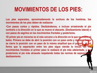 MOVIMIENTOS DE LOS PIES:
Los pies separados, aproximadamente la anchura de los hombros, los
movimientos de los pies deben de realizarse
•Con pasos cortos y rápidos. Deslizándonos, e incluso arrastrando el pie
contrario a la dirección en la que se mueve el atacante. (Deslizamiento lateral) o
con pasos de esgrima en los movimientos frontales y posteriores.
•El primer pie en moverse es el más cercano a la dirección en la que se mueve el
balón. Primero se debe de abrir la posición con un paso corto y rápido, y luego
se cierra la posición con un paso de la misma amplitud que el primero, de tal
forma que la separación entre los pies sigue siendo la inicial. En los
movimientos frontales el primer paso lo realizará el pie más adelantado, y los
posteriores el pie más atrasado respetando todas las normas de separación y
deslizamiento.
 