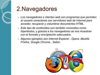2.Navegadores
 Los navegadores o clientes web son programas que permiten
al usuario conectarse con servidores web de Internet para
acceder, recuperar y vislumbrar documentos HTML.
 Este tipo de contenidos son también conocidos como
hipertextos, y gracias a los navegadores se nos muestran
con el formato y encriptación adecuados.
 Algunos ejemplos son Internet Explorer , Opera ,Mozilla
Firefox, Google Chrome , Safari.
 