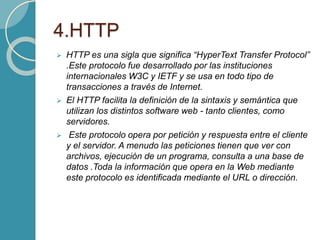 4.HTTP
 HTTP es una sigla que significa “HyperText Transfer Protocol”
.Este protocolo fue desarrollado por las instituciones
internacionales W3C y IETF y se usa en todo tipo de
transacciones a través de Internet.
 El HTTP facilita la definición de la sintaxis y semántica que
utilizan los distintos software web - tanto clientes, como
servidores.
 Este protocolo opera por petición y respuesta entre el cliente
y el servidor. A menudo las peticiones tienen que ver con
archivos, ejecución de un programa, consulta a una base de
datos .Toda la información que opera en la Web mediante
este protocolo es identificada mediante el URL o dirección.
 