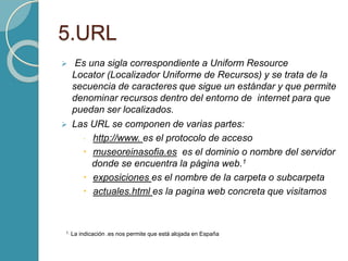5.URL
 Es una sigla correspondiente a Uniform Resource
Locator (Localizador Uniforme de Recursos) y se trata de la
secuencia de caracteres que sigue un estándar y que permite
denominar recursos dentro del entorno de internet para que
puedan ser localizados.
 Las URL se componen de varias partes:
 http://www. es el protocolo de acceso
 museoreinasofia.es es el dominio o nombre del servidor
donde se encuentra la página web.1
 exposiciones es el nombre de la carpeta o subcarpeta
 actuales.html es la pagina web concreta que visitamos
1. La indicación .es nos permite que está alojada en España
 