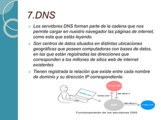 7.DNS
 Los servidores DNS forman parte de la cadena que nos
permite cargar en nuestro navegador las páginas de internet,
como esta que estás leyendo.
 Son centros de datos situados en distintas ubicaciones
geográficas que poseen computadoras con bases de datos,
en las que están registradas las direcciones que
corresponden a los millones de sitios web de internet
existentes
 Tienen registrada la relación que existe entre cada nombre
de dominio y su dirección IP correspondiente.
 