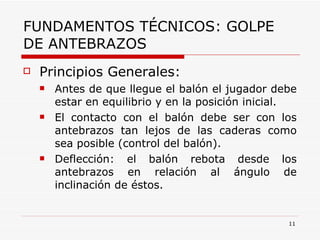 FUNDAMENTOS TÉCNICOS: GOLPE DE ANTEBRAZOS Principios Generales: Antes de que llegue el balón el jugador debe estar en equilibrio y en la posición inicial. El contacto con el balón debe ser con los antebrazos tan lejos de las caderas como sea posible (control del balón). Deflección: el balón rebota desde los antebrazos en relación al ángulo de inclinación de éstos. 