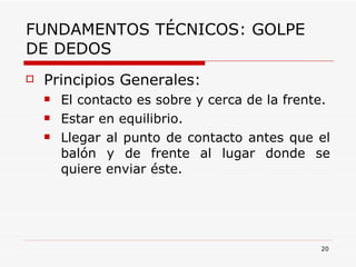 FUNDAMENTOS TÉCNICOS: GOLPE DE DEDOS Principios Generales: El contacto es sobre y cerca de la frente. Estar en equilibrio. Llegar al punto de contacto antes que el balón y de frente al lugar donde se quiere enviar éste. 