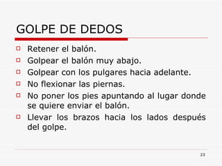 GOLPE DE DEDOS Retener el balón. Golpear el balón muy abajo. Golpear con los pulgares hacia adelante. No flexionar las piernas. No poner los pies apuntando al lugar donde se quiere enviar el balón. Llevar los brazos hacia los lados después del golpe. 