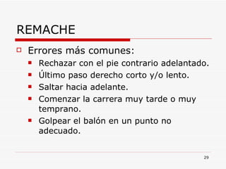 REMACHE Errores más comunes: Rechazar con el pie contrario adelantado. Último paso derecho corto y/o lento. Saltar hacia adelante. Comenzar la carrera muy tarde o muy temprano. Golpear el balón en un punto no adecuado. 