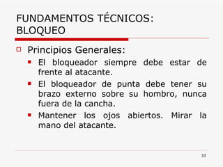 FUNDAMENTOS TÉCNICOS: BLOQUEO Principios Generales: El bloqueador siempre debe estar de frente al atacante. El bloqueador de punta debe tener su brazo externo sobre su hombro, nunca fuera de la cancha. Mantener los ojos abiertos. Mirar la mano del atacante. 