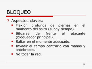 BLOQUEO Aspectos claves: Flexión profunda de piernas en el momento del salto (si hay tiempo). Situarse de frente al atacante (bloqueador principal). Saltar en el momento adecuado. Invadir el campo contrario con manos y antebrazos. No tocar la red. 